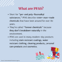 What are PFAS? Short for "per-and poly-fluoroalkyl substances," PFAS describe 1000+ man-made chemicals that have been around for over 80 years. They're called "forever chemicals" because they don't breakdown naturally in the environment. PFAS are used in many modern-day products including stain resistant coatings, water resistant clothing, cleaning products, personal care products and cosmetics. (Illustration of cosmetics in a bag and cleaning supplies with a bucket)