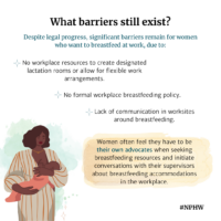 What barriers still exist? Despite legal progress, significant barriers remain for women who want to breastfeed at work, due to: No workplace resources to create designated lactation rooms or allow for flexible work arrangements, No formal workplace breastfeeding policy, Lack of communication in worksites around breastfeeding, Women often feel they have to be their own advocates when seeking breastfeeding resources and initiate conversations with their supervisors about breastfeeding accommodations in the workplace. Illustration of woman breastfeeding baby.