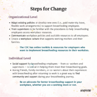 Steps for Change. Organizational Level: Adapt existing policies or develop new ones (i.e., paid maternity leave, flexible work arrangements) to support breastfeeding employees. Train supervisors to be familiar with the procedures to help breastfeeding employees access workplace resources. Communicate workplace policies and available resources to all employees. Create a workplace culture that supports working mothers and their families. The CDC has online toolkits & resources for employers who want to implement breastfeeding resources in their worksites. Individual Level: ocial support for breastfeeding employees – from co-workers and supervisors – is critical in helping them meet their breastfeeding goals. Asking friends, family members, or co-workers about their experiences with breastfeeding after returning to work is a great way to find community and support during your breastfeeding journey.Be an advocate for better breastfeeding support in your workplace, whether you are a working mom or not.